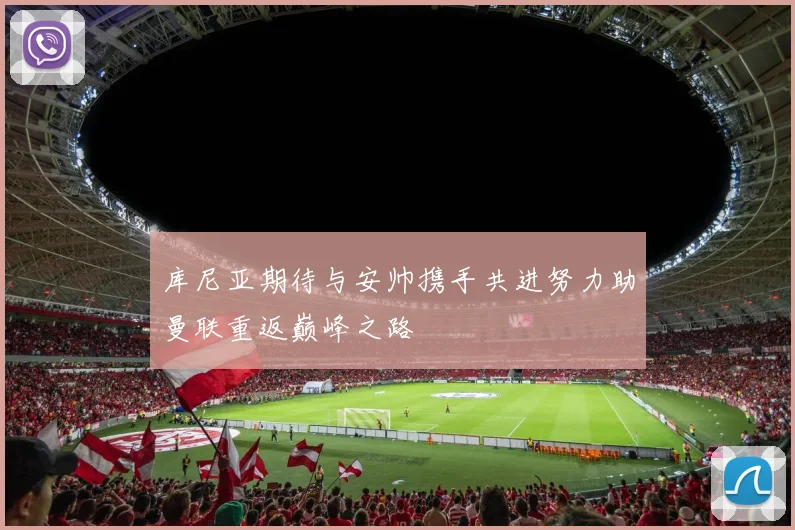 库尼亚期待与安帅携手共进努力助曼联重返巅峰之路