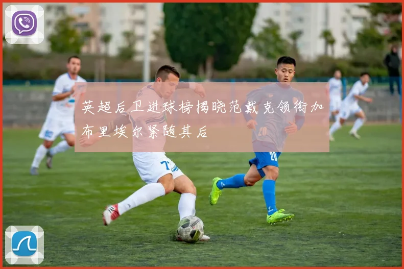 英超后卫进球榜揭晓范戴克领衔加布里埃尔紧随其后