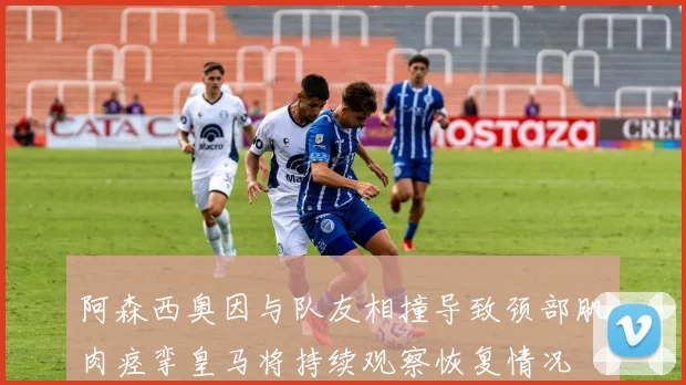 阿森西奥因与队友相撞导致颈部肌肉痉挛皇马将持续观察恢复情况