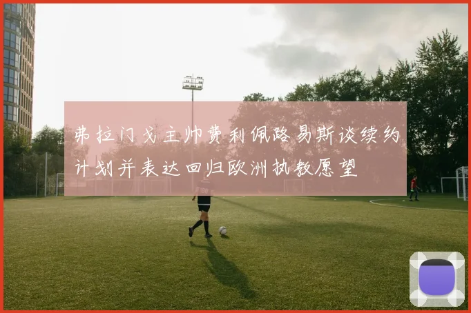 弗拉门戈主帅费利佩路易斯谈续约计划并表达回归欧洲执教愿望