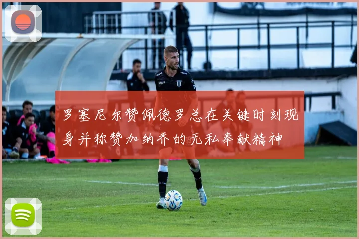 罗塞尼尔赞佩德罗总在关键时刻现身并称赞加纳乔的无私奉献精神