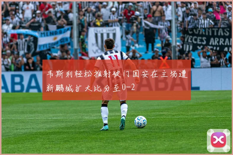 韦斯利轻松推射破门国安在主场遭新鹏城扩大比分至0-2