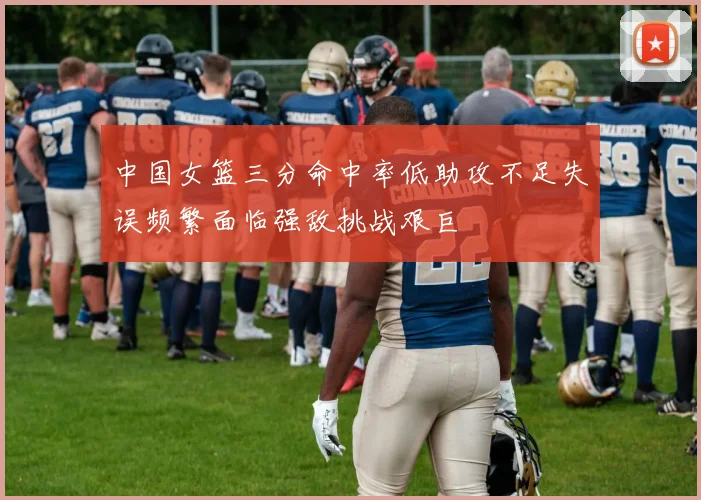 中国女篮三分命中率低助攻不足失误频繁面临强敌挑战艰巨