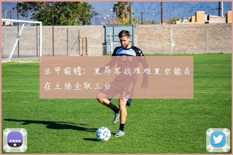 法甲前瞻：里昂客战艰难里尔能否在主场全取三分