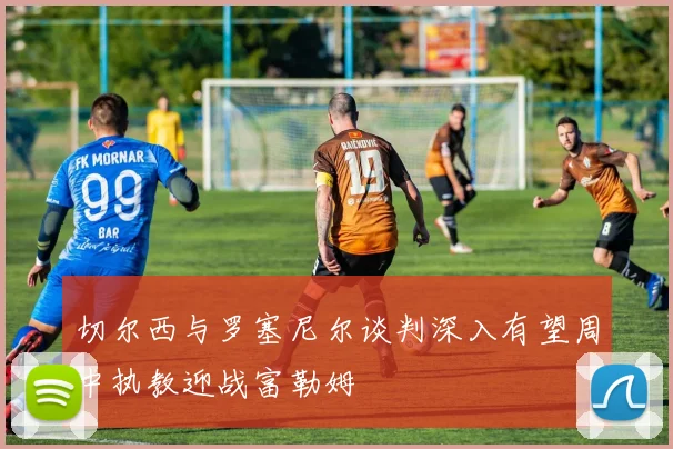 切尔西与罗塞尼尔谈判深入有望周中执教迎战富勒姆